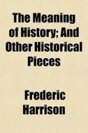 The Meaning Of History; And Other Histor di Frederic Harrison edito da General Books