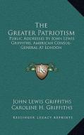 The Greater Patriotism: Public Addresses by John Lewis Griffiths, American Consul-General at London di John Lewis Griffiths edito da Kessinger Publishing
