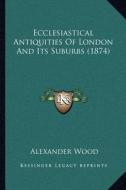 Ecclesiastical Antiquities of London and Its Suburbs (1874) di Alexander Wood edito da Kessinger Publishing