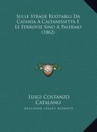 Sulle Strade Ruotabili Da Catania a Caltanissetta E Le Ferrovie Sino a Palermo (1862) di Luigi Costanzo Catalano edito da Kessinger Publishing