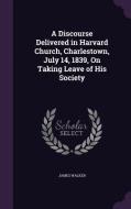 A Discourse Delivered In Harvard Church, Charlestown, July 14, 1839, On Taking Leave Of His Society di James Walker edito da Palala Press