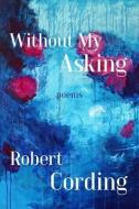 Without My Asking: Poetry di Robert Cording edito da CAVANKERRY PR