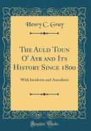 The Auld Toun O' Ayr and Its History Since 1800: With Incidents and Anecdotes (Classic Reprint) di Henry C. Gray edito da Forgotten Books