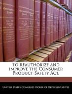 To Reauthorize And Improve The Consumer Product Safety Act. edito da Bibliogov