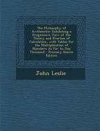 The Philosophy of Arithmetic: Exhibiting a Progressive View of the Theory and Practice of Calculation, with Tables for the Multiplication of Numbers di John Leslie edito da Nabu Press