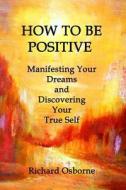 How to Be Positive: Manifesting Your Dreams and Discovering Your True Self di Richard Osborne edito da Createspace