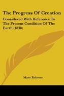The Progress Of Creation: Considered With Reference To The Present Condition Of The Earth (1838) di Mary Roberts edito da Kessinger Publishing, Llc