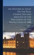 An Historical Essay On the Real Character and Amount of the Precedent of the Revolution of 1688; Volume 1 di Robert Plumer Ward edito da LEGARE STREET PR