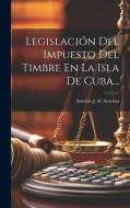 Legislación Del Impuesto Del Timbre En La Isla De Cuba... edito da LEGARE STREET PR