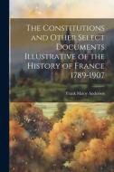 The Constitutions and Other Select Documents Illustrative of the History of France 1789-1907 di Frank Maloy Anderson edito da LEGARE STREET PR