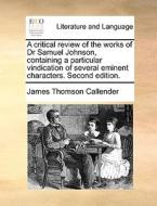A Critical Review Of The Works Of Dr Samuel Johnson, Containing A Particular Vindication Of Several Eminent Characters. Second Edition di James Thomson Callender edito da Gale Ecco, Print Editions