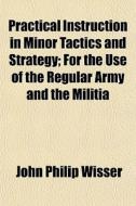Practical Instruction In Minor Tactics And Strategy; For The Use Of The Regular Army And The Militia di John Philip Wisser edito da General Books Llc