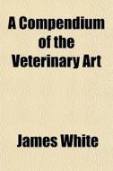 A Compendium Of The Veterinary Art di James White edito da General Books