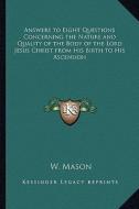 Answers to Eight Questions Concerning the Nature and Quality of the Body of the Lord Jesus Christ from His Birth to His Ascension di W. Mason edito da Kessinger Publishing
