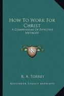 How to Work for Christ: A Compendium of Effective Methods di R. A. Torrey edito da Kessinger Publishing