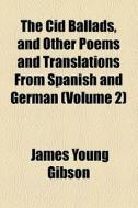 The Cid Ballads, And Other Poems And Translations From Spanish And German di James Young Gibson edito da General Books Llc
