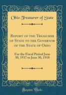Report of the Treasurer of State to the Governor of the State of Ohio: For the Fiscal Period June 30, 1917 to June 30, 1918 (Classic Reprint) di Ohio Treasurer of State edito da Forgotten Books