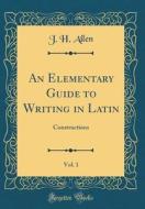 An Elementary Guide to Writing in Latin, Vol. 1: Constructions (Classic Reprint) di J. H. Allen edito da Forgotten Books