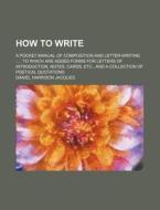 How To Write; A Pocket Manual Of Composition And Letter-writing To Which Are Added Forms For Letters Of Introduction, Notes, Cards, Etc., And A Collec di Daniel Harrison Jacques edito da General Books Llc