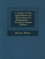 A Study of the Supernatural in Three Plays of Shakespeare - Primary Source Edition di Edwin Wiley edito da Nabu Press