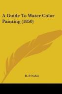 A Guide To Water Color Painting (1850) di R. P. Noble edito da Kessinger Publishing, Llc