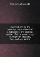 Observations On The Injustice, Inequalities And Anomalies Of The Present System Of Taxation On Stage Carriages In England, Scotland And Wales di John Edwin Bradfield edito da Book On Demand Ltd.