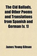 The Cid Ballads, And Other Poems And Translations From Spanish And German (v. 1) di James Young Gibson edito da General Books Llc