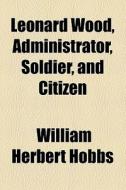 Leonard Wood, Administrator, Soldier, And Citizen di William Herbert Hobbs edito da General Books Llc