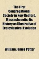 The First Congregational Society In New Bedford, Massachusetts; Its History As Illustrative Of Ecclesiastical Evolution di William James Potter edito da General Books Llc
