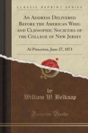 An Address Delivered Before The American Whig And Cliosophic Societies Of The College Of New Jersey di William W Belknap edito da Forgotten Books