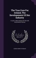 The True Cure For Ireland, The Developement Of Her Industry di George Henry Stoddart edito da Palala Press