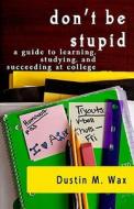 Don't Be Stupid: A Guide to Learning, Studying, and Succeeding at College di Dustin M. Wax edito da Createspace