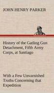 History of the Gatling Gun Detachment, Fifth Army Corps, at Santiago With a Few Unvarnished Truths Concerning that Exped di John H. (John Henry) Parker edito da TREDITION CLASSICS