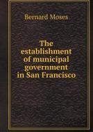 The Establishment Of Municipal Government In San Francisco di Bernard Moses edito da Book On Demand Ltd.