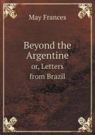 Beyond The Argentine Or, Letters From Brazil di May Frances edito da Book On Demand Ltd.