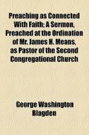 Preaching As Connected With Faith; A Sermon, Preached At The Ordination Of Mr. James H. Means, As Pastor Of The Second Congregational Church di George Washington Blagden edito da General Books Llc