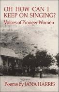 Oh How Can I Keep on Singing?: Voices of Pioneer Women: Poems di Jana Harris edito da Ontario Review Press