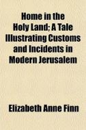 Home In The Holy Land; A Tale Illustrating Customs And Incidents In Modern Jerusalem di Elizabeth Anne Finn edito da General Books Llc