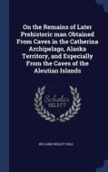 On The Remains Of Later Prehistoric Man Obtained From Caves In The Catherina Archipelago, Alaska Territory, And Especially From The Caves Of The Aleut di William Healey Dall edito da Sagwan Press
