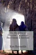 To My (Once) Fellow Catholic Brothers & Sisters di Ken Reynolds edito da Createspace