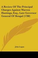A Review Of The Principal Charges Against Warren Hastings, Esq., Late Governor General Of Bengal (1788) di John Logan edito da Kessinger Publishing, Llc
