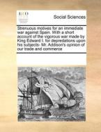 Strenuous Motives for an Immediate War Against Spain. with a Short Account of the Vigorous War Made by King Edward I. for Depredations Upon His Subjec di Multiple Contributors edito da Gale Ecco, Print Editions