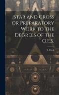 Star and Cross or Preparatory Work to the Degrees of the O.E.S. di S. Clark edito da LEGARE STREET PR