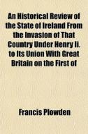 An Historical Review Of The State Of Ireland From The Invasion Of That Country Under Henry Ii. To Its Union With Great Britain On The First Of di Francis Plowden edito da General Books Llc