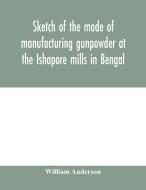 Sketch of the mode of manufacturing gunpowder at the Ishapore mills in Bengal. With a record of the experiments carried  di William Anderson edito da Alpha Editions