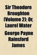 Sir Theodore Broughton, Or, Laurel Water (volume 2); Or, Laurel Water di George Payne Rainsford James edito da General Books Llc