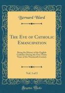 The Eve of Catholic Emancipation, Vol. 1 of 3: Being the History of the English Catholics During the First Thirty Years of the Nineteenth Century (Cla di Bernard Ward edito da Forgotten Books