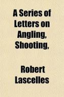 A Series Of Letters On Angling, Shooting di Robert Lascelles edito da General Books