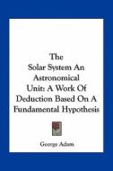 The Solar System an Astronomical Unit: A Work of Deduction Based on a Fundamental Hypothesis di George Adam edito da Kessinger Publishing