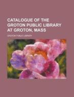 Catalogue of the Groton Public Library at Groton, Mass di Groton Public Library edito da Rarebooksclub.com